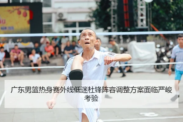 广东男篮热身赛外线低迷杜锋阵容调整方案面临严峻考验
